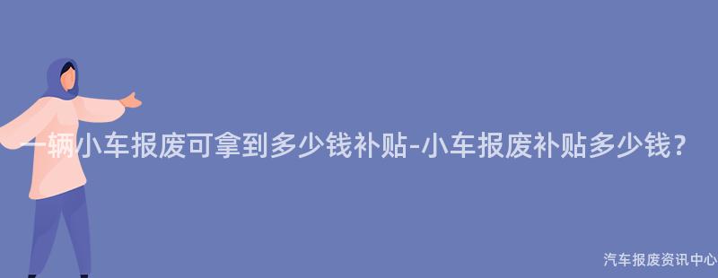 一辆小车报废可拿到多少钱补贴-小车报废补贴多少钱？