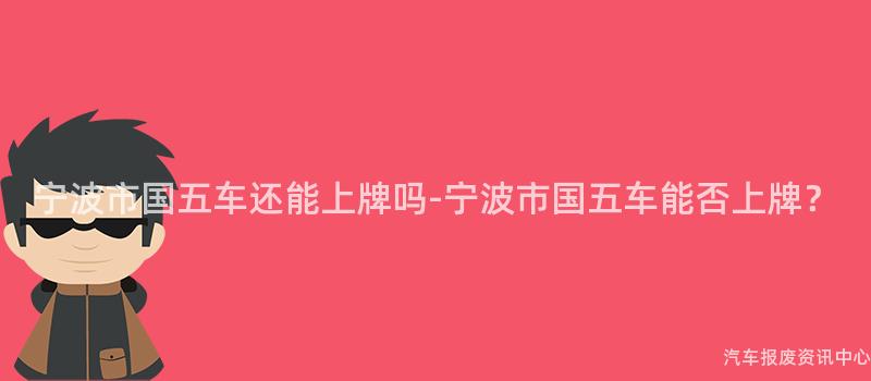 宁波市国五车还能上牌吗-宁波市国五车能否上牌？