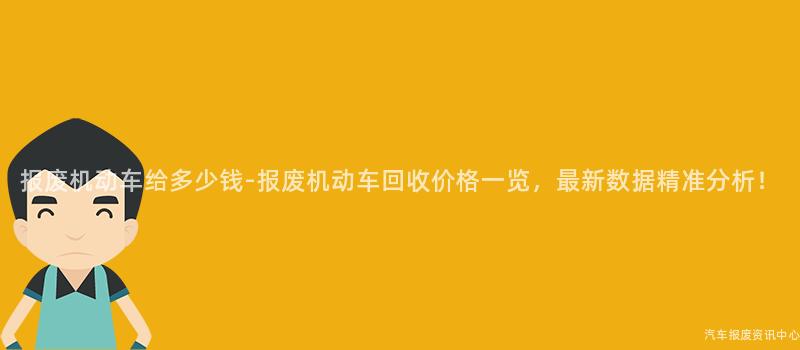 报废机动车给多少钱-报废机动车回收价格一览，最新数据精准分析！
