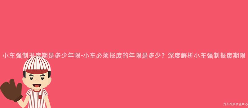 小车强制报废期是多少年限-小车必须报废的年限是多少？深度解析小车强制报废期限
