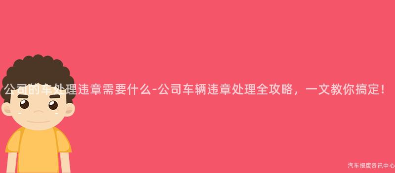 公司的车处理违章需要什么-公司车辆违章处理全攻略，一文教你搞定！