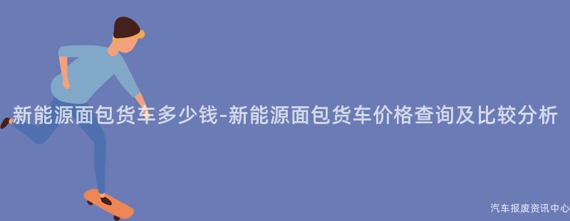 新能源面包货车多少钱-新能源面包货车价格查询及比较分析