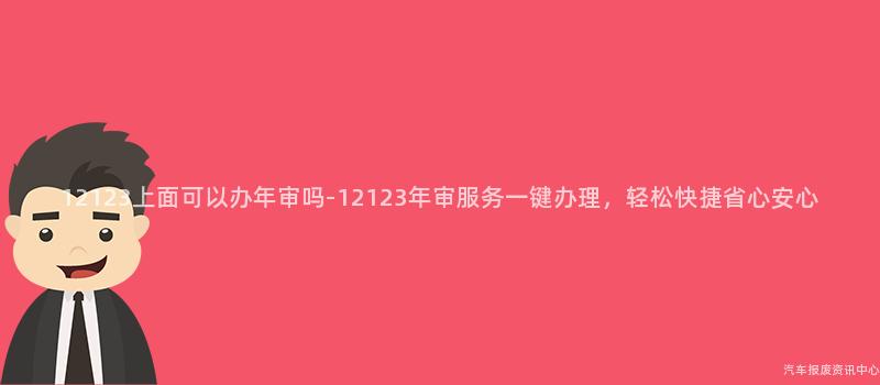 12123上面可以办年审吗-12123年审服务一键办理，轻松快捷省心安心