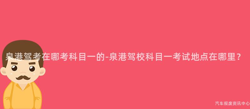 泉港驾考在哪考科目一的-泉港驾校科目一考试地点在哪里？