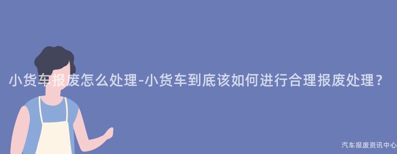 小货车报废怎么处理-小货车到底该如何进行合理报废处理？