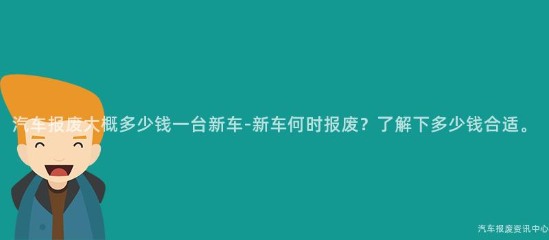 汽车报废大概多少钱一台新车-新车何时报废？了解下多少钱合适。