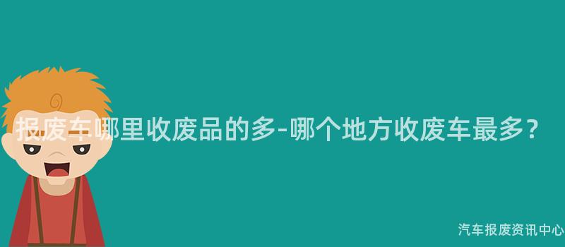 报废车哪里收废品的多-哪个地方收废车最多？