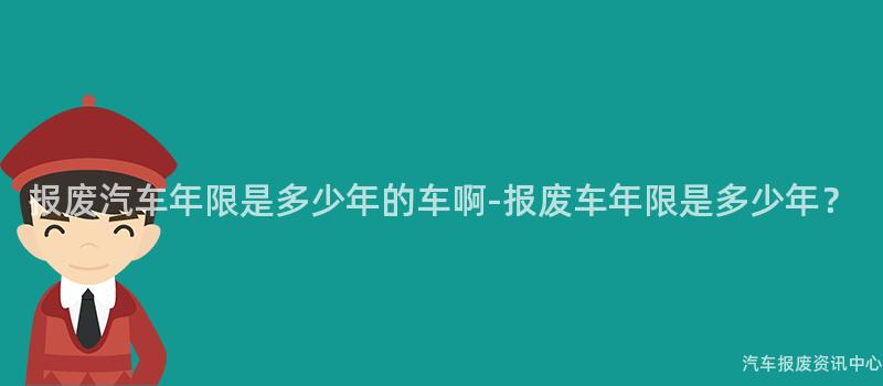 报废汽车年限是多少年的车啊-报废车年限是多少年？