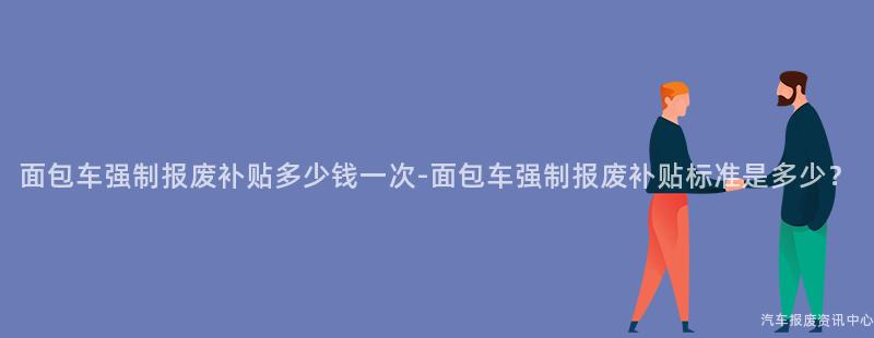 面包车强制报废补贴多少钱一次-面包车强制报废补贴标准是多少？