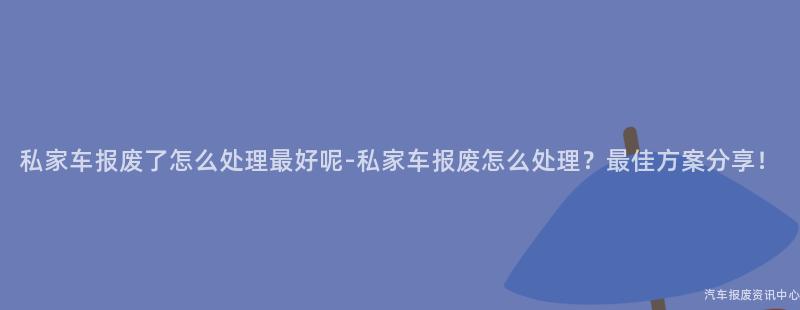 私家车报废了怎么处理最好呢-私家车报废怎么处理？最佳方案分享！