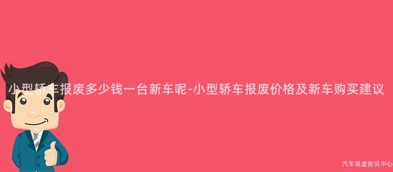 小型轿车报废多少钱一台新车呢-小型轿车报废价格及新车购买建议