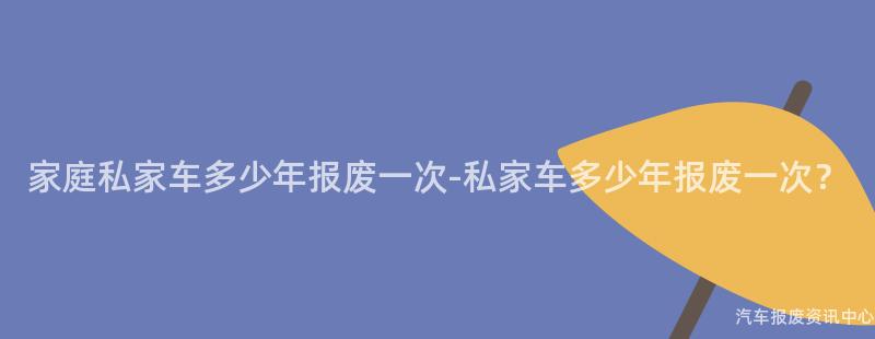 家庭私家车多少年报废一次-私家车多少年报废一次？