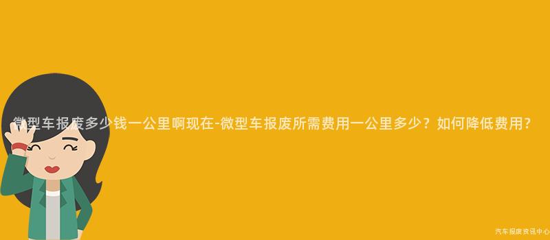 微型车报废多少钱一公里啊现在-微型车报废所需费用一公里多少？如何降低费用？