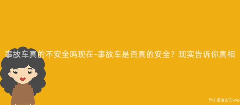 事故车真的不安全吗现在-事故车是否真的安全？现实告诉你真相