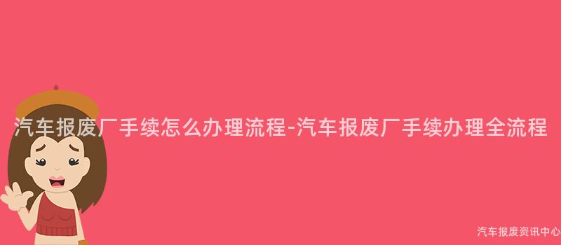 汽车报废厂手续怎么办理流程-汽车报废厂手续办理全流程