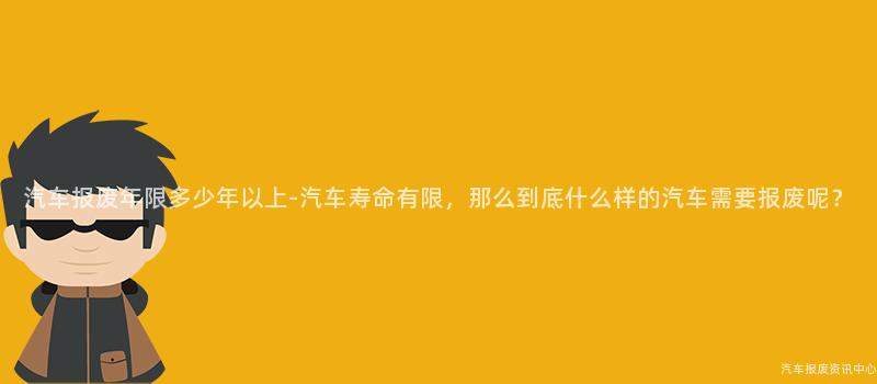 汽车报废年限多少年以上-汽车寿命有限，那么到底什么样的汽车需要报废呢？