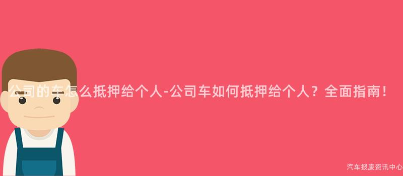 公司的车怎么抵押给个人-公司车如何抵押给个人？全面指南！