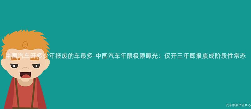 中国汽车开多少年报废的车最多-中国汽车年限极限曝光：仅开三年即报废成阶段性常态