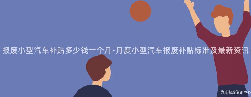 报废小型汽车补贴多少钱一个月-月度小型汽车报废补贴标准及最新资讯