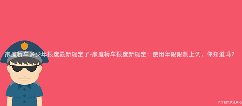 家庭轿车多少年报废最新规定了-家庭轿车报废新规定：使用年限限制上调，你知道吗？