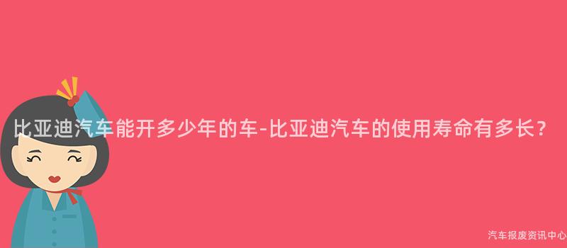 比亚迪汽车能开多少年的车-比亚迪汽车的使用寿命有多长？