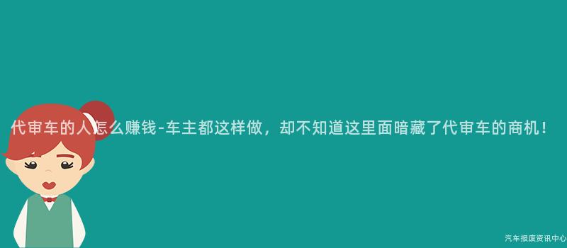 代审车的人怎么赚钱-车主都这样做，却不知道这里面暗藏了代审车的商机！