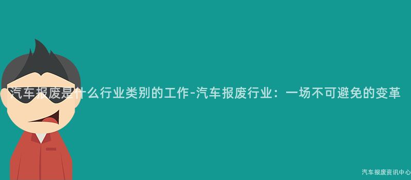 汽车报废是什么行业类别的工作-汽车报废行业：一场不可避免的变革