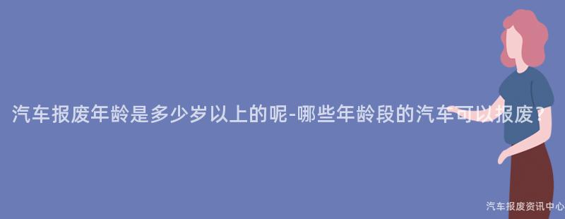 汽车报废年龄是多少岁以上的呢-哪些年龄段的汽车可以报废？