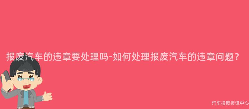 报废汽车的违章要处理吗-如何处理报废汽车的违章问题？