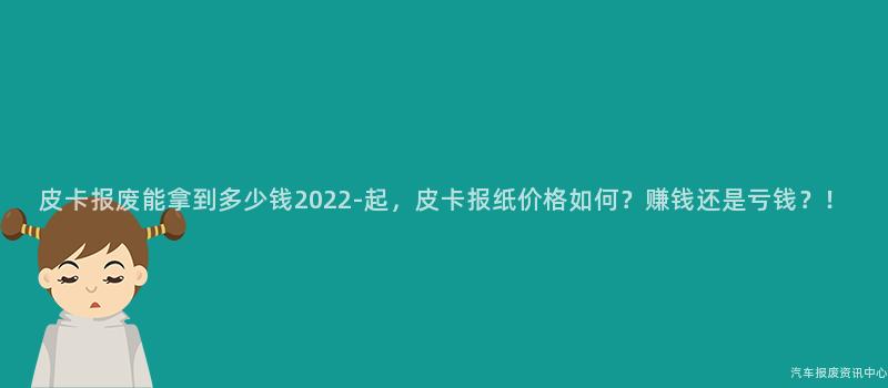 皮卡报废能拿到多少钱2022-起，皮卡报纸价格如何？赚钱还是亏钱？！