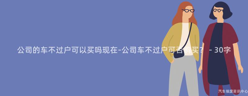 公司的车不过户可以买吗现在-公司车不过户可否购买？ - 30字