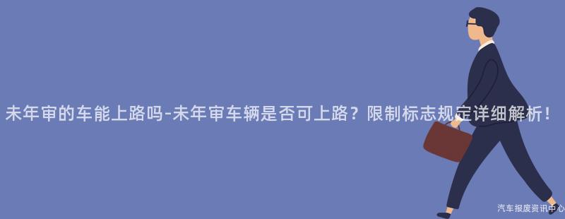 未年审的车能上路吗-未年审车辆是否可上路？限制标志规定详细解析！