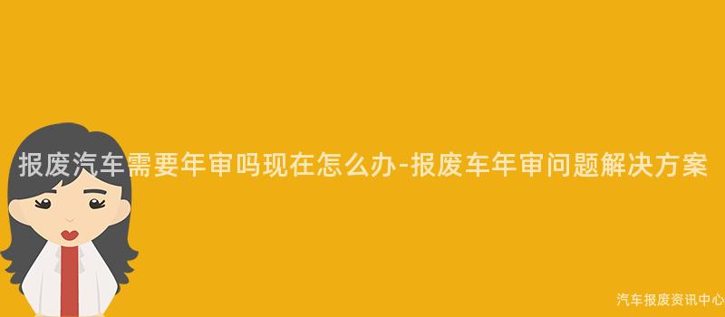 报废汽车需要年审吗现在怎么办-报废车年审问题解决方案