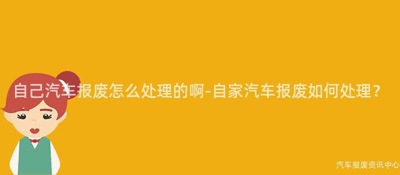 自己汽车报废怎么处理的啊-自家汽车报废如何处理？