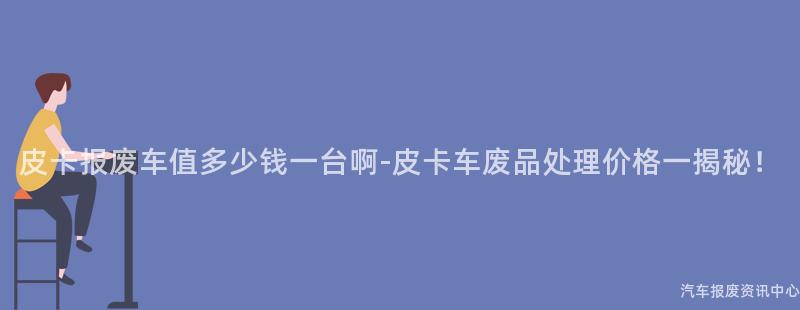 皮卡报废车值多少钱一台啊-皮卡车废品处理价格一揭秘！