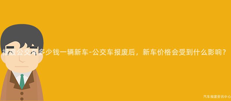 报废公交车多少钱一辆新车-公交车报废后，新车价格会受到什么影响？