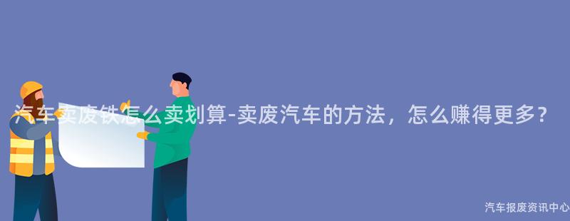 汽车卖废铁怎么卖划算-卖废汽车的方法，怎么赚得更多？