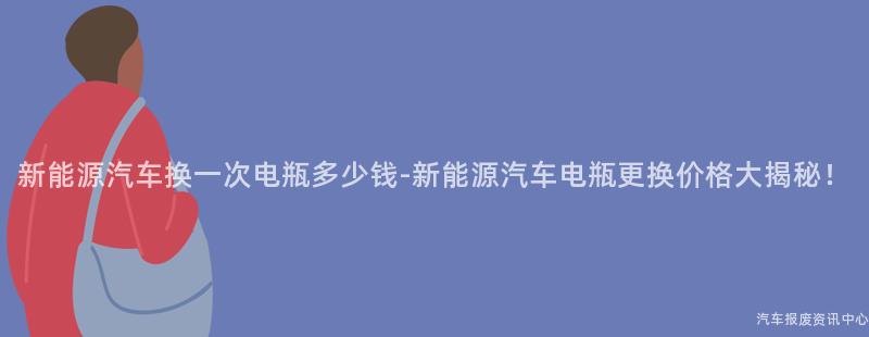 新能源汽车换一次电瓶多少钱-新能源汽车电瓶更换价格大揭秘！
