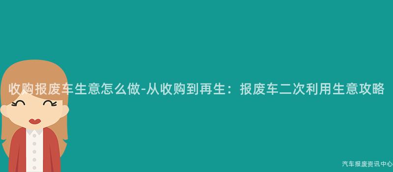收购报废车生意怎么做-从收购到再生：报废车二次利用生意攻略