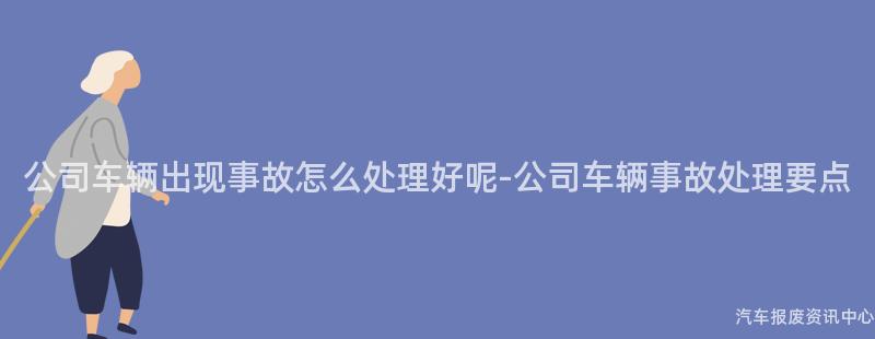 公司车辆出现事故怎么处理好呢-公司车辆事故处理要点