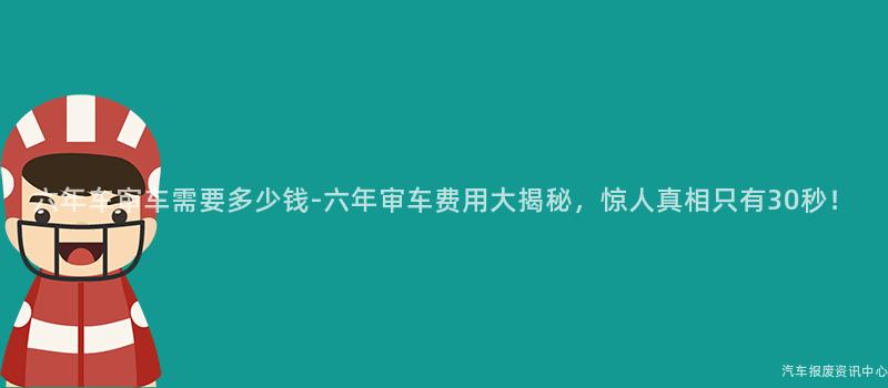 六年车审车需要多少钱-六年审车费用大揭秘，惊人真相只有30秒！