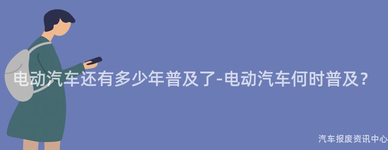 电动汽车还有多少年普及了-电动汽车何时普及？