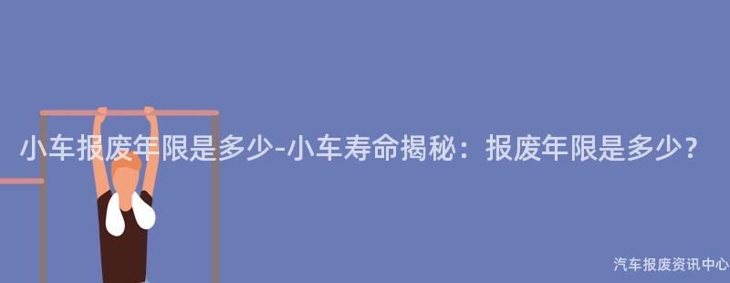 小车报废年限是多少-小车寿命揭秘：报废年限是多少？
