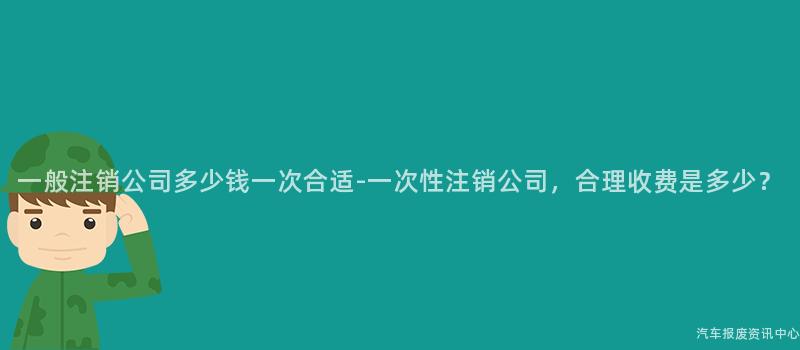 一般注销公司多少钱一次合适-一次性注销公司，合理收费是多少？