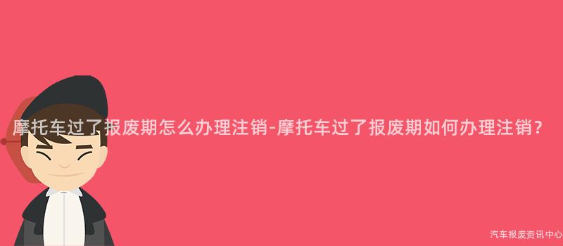 摩托车过了报废期怎么办理注销-摩托车过了报废期如何办理注销？