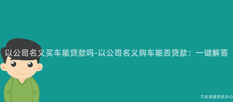 以公司名义买车能贷款吗-以公司名义购车能否贷款：一键解答