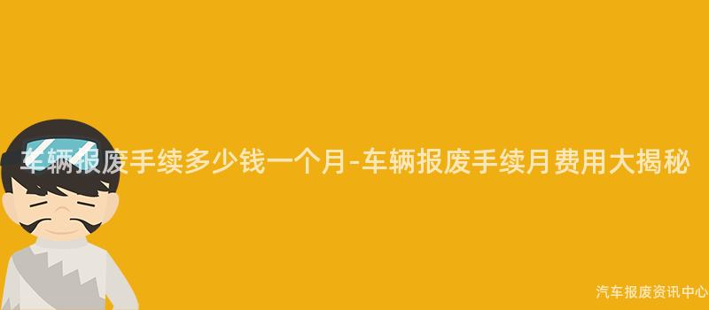 车辆报废手续多少钱一个月-车辆报废手续月费用大揭秘