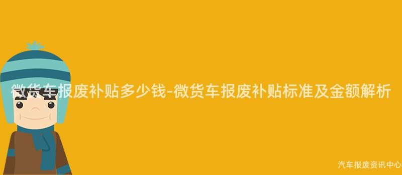 微货车报废补贴多少钱-微货车报废补贴标准及金额解析