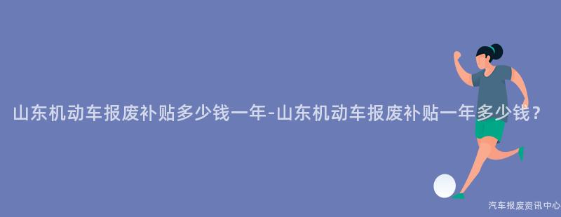 山东机动车报废补贴多少钱一年-山东机动车报废补贴一年多少钱？