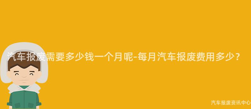 汽车报废需要多少钱一个月呢-每月汽车报废费用多少？